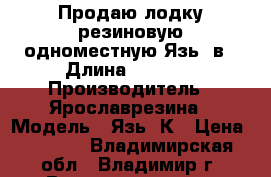 Продаю лодку резиновую одноместную Язь-1в › Длина ­ 2 000 › Производитель ­ Ярославрезина › Модель ­ Язь-1К › Цена ­ 4 000 - Владимирская обл., Владимир г. Водная техника » Надувные лодки   